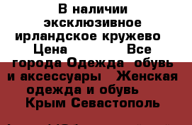 В наличии эксклюзивное ирландское кружево › Цена ­ 38 000 - Все города Одежда, обувь и аксессуары » Женская одежда и обувь   . Крым,Севастополь